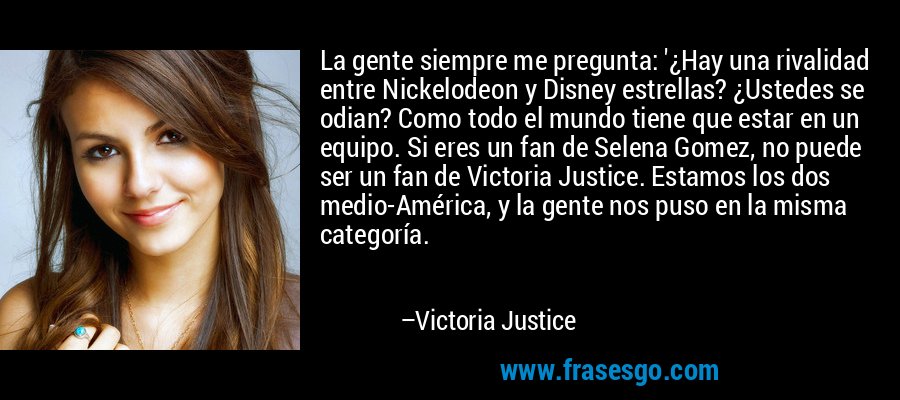 La gente siempre me pregunta: '¿Hay una rivalidad entre Nickelodeon y Disney estrellas? ¿Ustedes se odian? Como todo el mundo tiene que estar en un equipo. Si eres un fan de Selena Gomez, no puede ser un fan de Victoria Justice. Estamos los dos medio-América, y la gente nos puso en la misma categoría. – Victoria Justice
