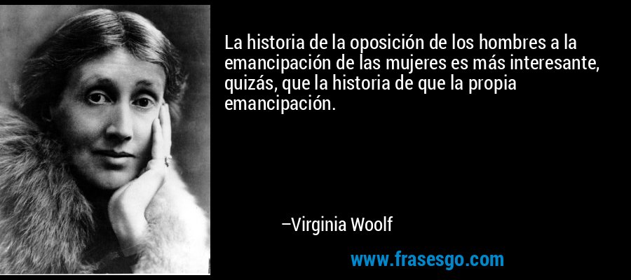 La historia de la oposición de los hombres a la emancipación de las mujeres es más interesante, quizás, que la historia de que la propia emancipación. – Virginia Woolf