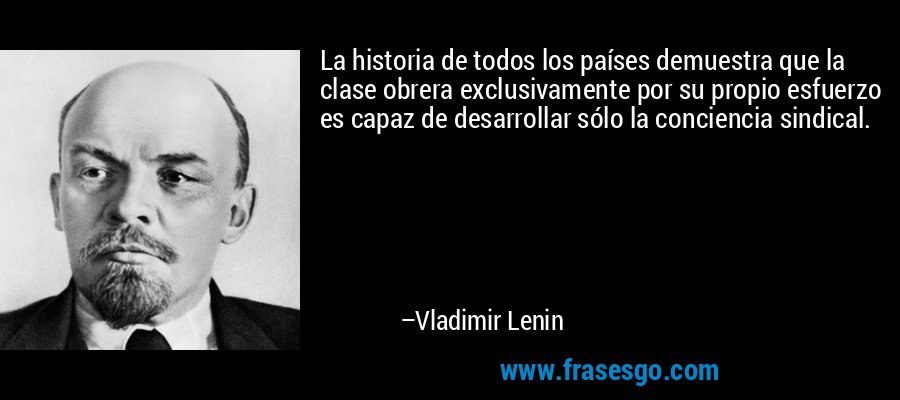 La historia de todos los países demuestra que la clase obrera exclusivamente por su propio esfuerzo es capaz de desarrollar sólo la conciencia sindical. – Vladimir Lenin