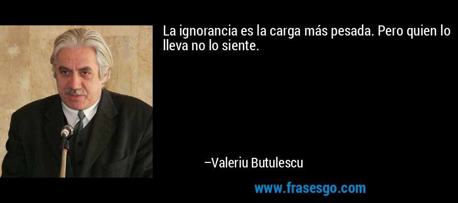 La ignorancia es la carga más pesada. Pero quien lo lleva no lo siente. – Valeriu Butulescu
