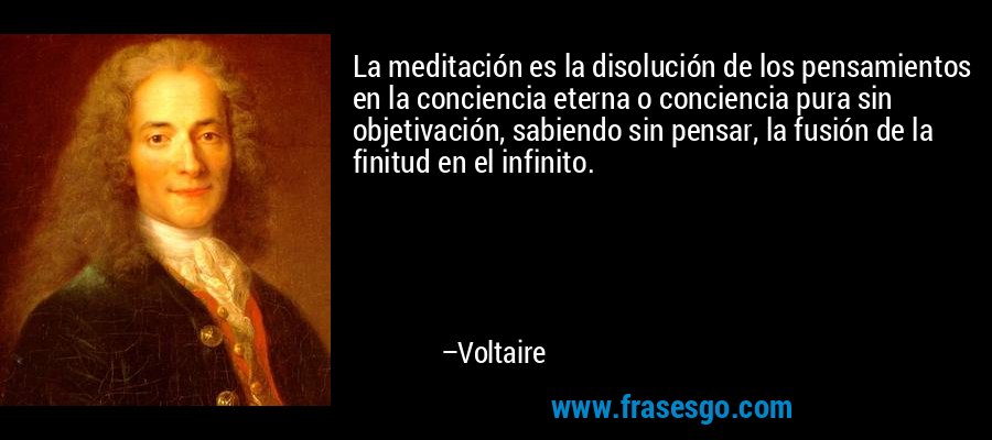 La meditación es la disolución de los pensamientos en la conciencia eterna o conciencia pura sin objetivación, sabiendo sin pensar, la fusión de la finitud en el infinito. – Voltaire