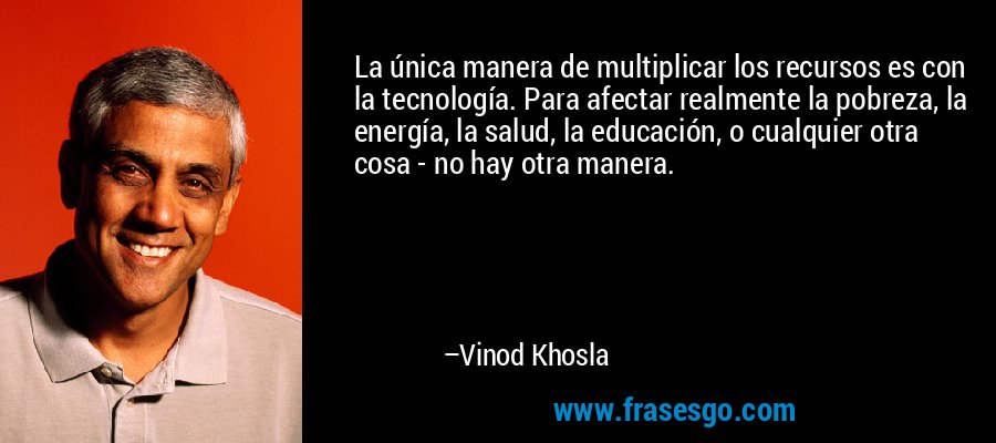 La única manera de multiplicar los recursos es con la tecnología. Para afectar realmente la pobreza, la energía, la salud, la educación, o cualquier otra cosa - no hay otra manera. – Vinod Khosla