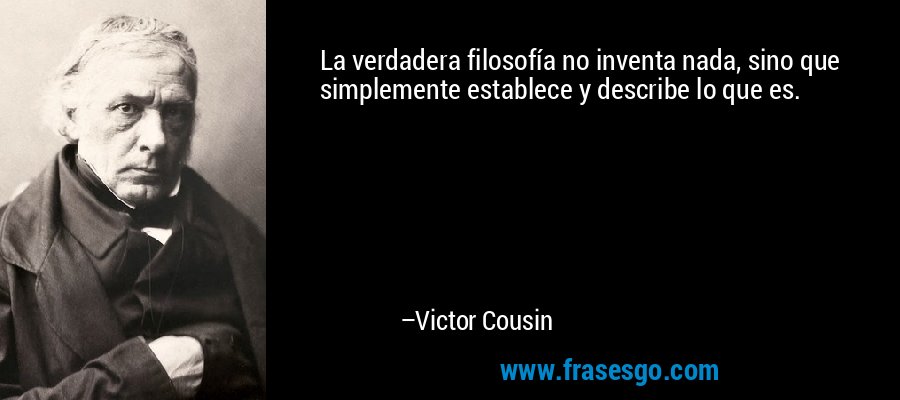 La verdadera filosofía no inventa nada, sino que simplemente establece y describe lo que es. – Victor Cousin