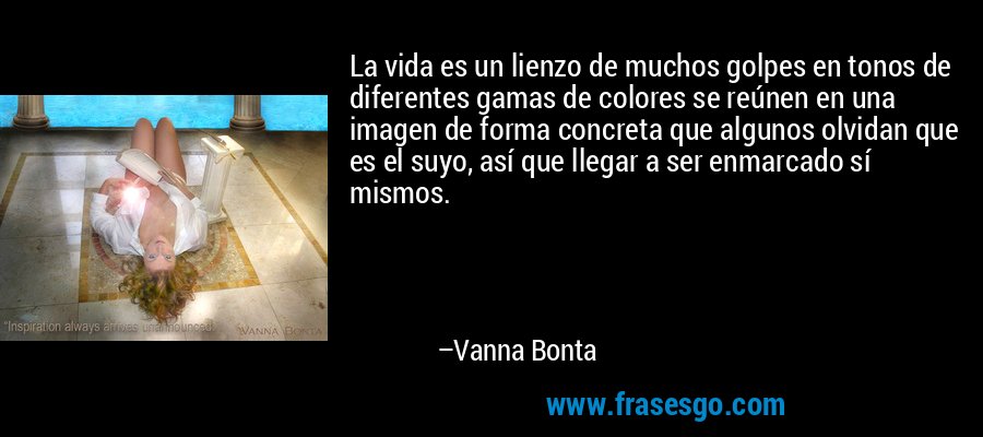 La vida es un lienzo de muchos golpes en tonos de diferentes gamas de colores se reúnen en una imagen de forma concreta que algunos olvidan que es el suyo, así que llegar a ser enmarcado sí mismos. – Vanna Bonta