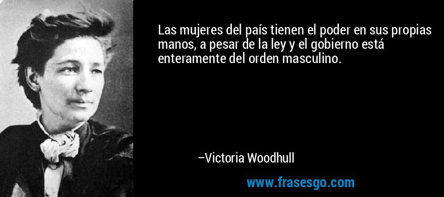 Las mujeres del país tienen el poder en sus propias manos, a pesar de la ley y el gobierno está enteramente del orden masculino. – Victoria Woodhull
