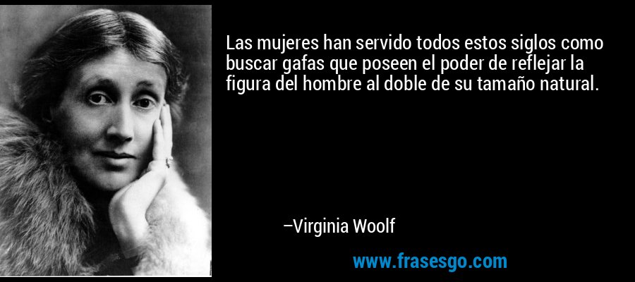 Las mujeres han servido todos estos siglos como buscar gafas que poseen el poder de reflejar la figura del hombre al doble de su tamaño natural. – Virginia Woolf