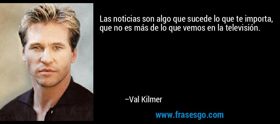 Las noticias son algo que sucede lo que te importa, que no es más de lo que vemos en la televisión. – Val Kilmer