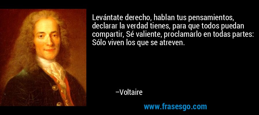 Levántate derecho, hablan tus pensamientos, declarar la verdad tienes, para que todos puedan compartir, Sé valiente, proclamarlo en todas partes: Sólo viven los que se atreven. – Voltaire