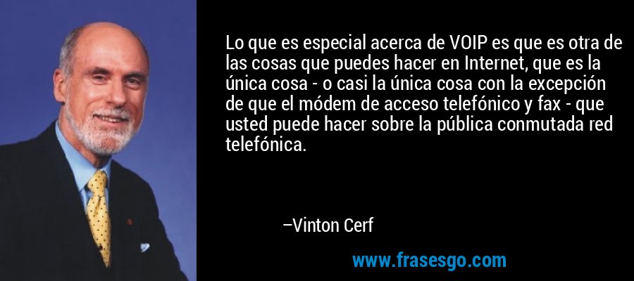 Lo que es especial acerca de VOIP es que es otra de las cosas que puedes hacer en Internet, que es la única cosa - o casi la única cosa con la excepción de que el módem de acceso telefónico y fax - que usted puede hacer sobre la pública conmutada red telefónica. – Vinton Cerf