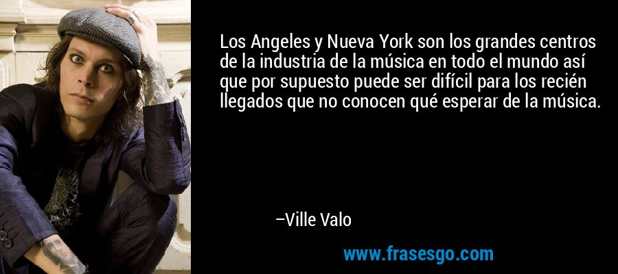 Los Angeles y Nueva York son los grandes centros de la industria de la música en todo el mundo así que por supuesto puede ser difícil para los recién llegados que no conocen qué esperar de la música. – Ville Valo