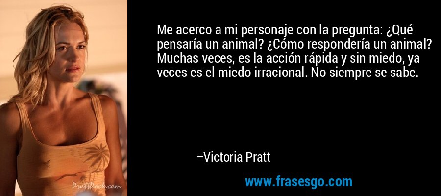 Me acerco a mi personaje con la pregunta: ¿Qué pensaría un animal? ¿Cómo respondería un animal? Muchas veces, es la acción rápida y sin miedo, ya veces es el miedo irracional. No siempre se sabe. – Victoria Pratt