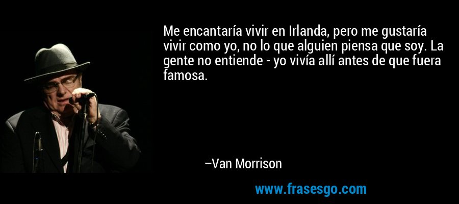 Me encantaría vivir en Irlanda, pero me gustaría vivir como yo, no lo que alguien piensa que soy. La gente no entiende - yo vivía allí antes de que fuera famosa. – Van Morrison
