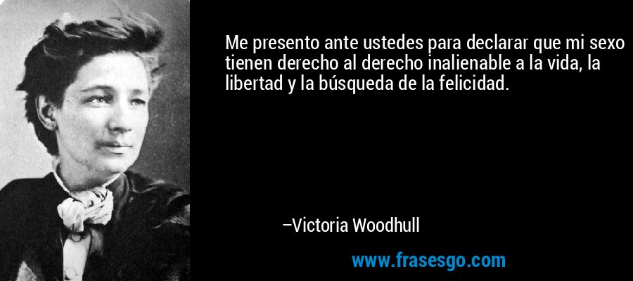 Me presento ante ustedes para declarar que mi sexo tienen derecho al derecho inalienable a la vida, la libertad y la búsqueda de la felicidad. – Victoria Woodhull