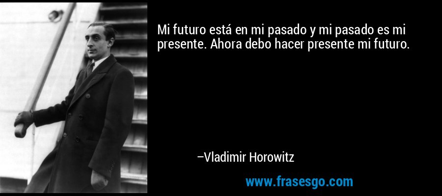 Mi futuro está en mi pasado y mi pasado es mi presente. Ahora debo hacer presente mi futuro. – Vladimir Horowitz