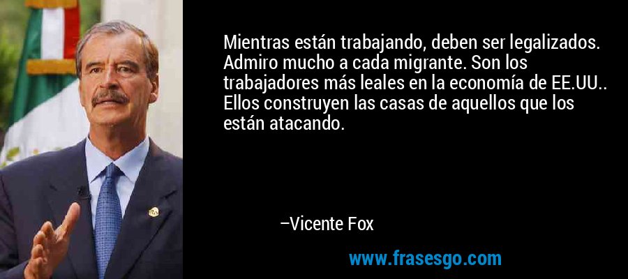 Mientras están trabajando, deben ser legalizados. Admiro mucho a cada migrante. Son los trabajadores más leales en la economía de EE.UU.. Ellos construyen las casas de aquellos que los están atacando. – Vicente Fox