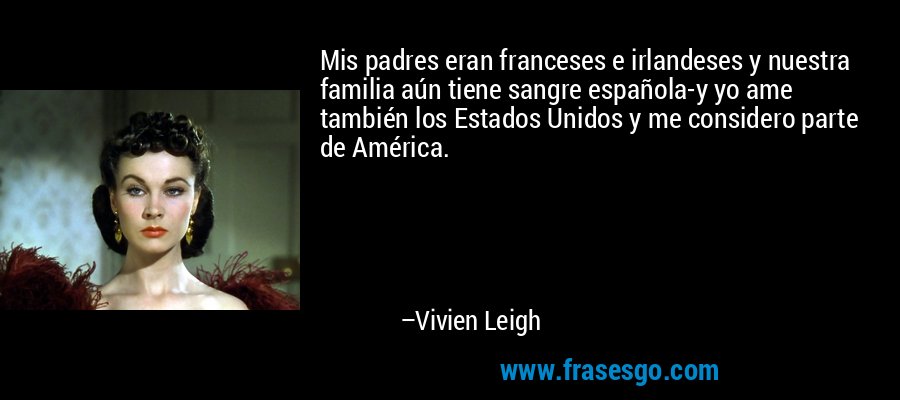 Mis padres eran franceses e irlandeses y nuestra familia aún tiene sangre española-y yo ame también los Estados Unidos y me considero parte de América. – Vivien Leigh
