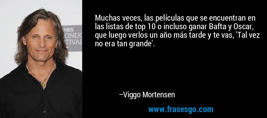 Muchas veces, las películas que se encuentran en las listas de top 10 o incluso ganar Bafta y Oscar, que luego verlos un año más tarde y te vas, 'Tal vez no era tan grande'. – Viggo Mortensen
