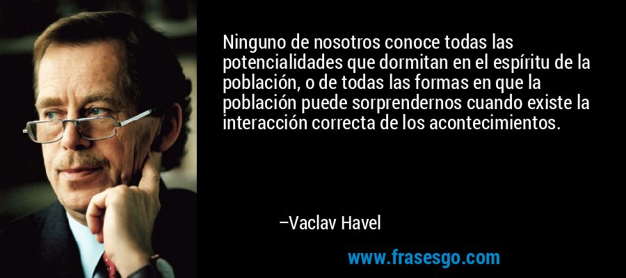 Ninguno de nosotros conoce todas las potencialidades que dormitan en el espíritu de la población, o de todas las formas en que la población puede sorprendernos cuando existe la interacción correcta de los acontecimientos. – Vaclav Havel