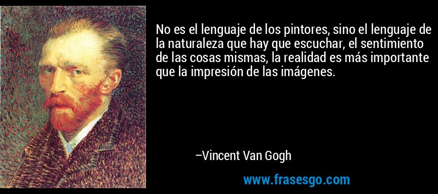 No es el lenguaje de los pintores, sino el lenguaje de la naturaleza que hay que escuchar, el sentimiento de las cosas mismas, la realidad es más importante que la impresión de las imágenes. – Vincent Van Gogh