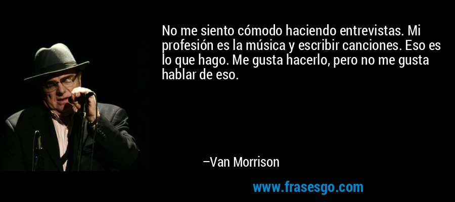 No me siento cómodo haciendo entrevistas. Mi profesión es la música y escribir canciones. Eso es lo que hago. Me gusta hacerlo, pero no me gusta hablar de eso. – Van Morrison