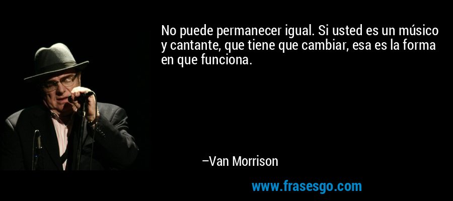No puede permanecer igual. Si usted es un músico y cantante, que tiene que cambiar, esa es la forma en que funciona. – Van Morrison