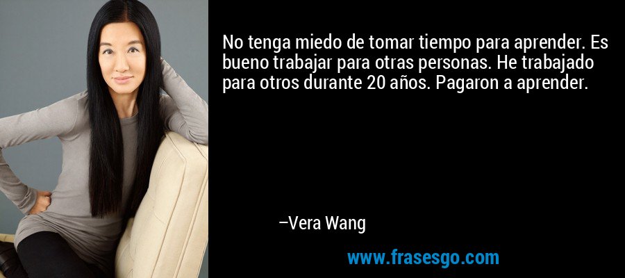 No tenga miedo de tomar tiempo para aprender. Es bueno trabajar para otras personas. He trabajado para otros durante 20 años. Pagaron a aprender. – Vera Wang