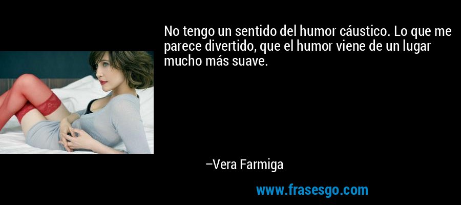 No tengo un sentido del humor cáustico. Lo que me parece divertido, que el humor viene de un lugar mucho más suave. – Vera Farmiga