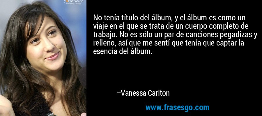 No tenía título del álbum, y el álbum es como un viaje en el que se trata de un cuerpo completo de trabajo. No es sólo un par de canciones pegadizas y relleno, así que me sentí que tenía que captar la esencia del álbum. – Vanessa Carlton