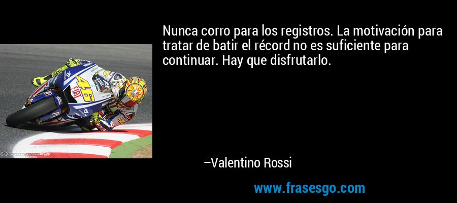 Nunca corro para los registros. La motivación para tratar de batir el récord no es suficiente para continuar. Hay que disfrutarlo. – Valentino Rossi