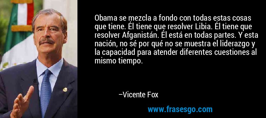 Obama se mezcla a fondo con todas estas cosas que tiene. Él tiene que resolver Libia. Él tiene que resolver Afganistán. Él está en todas partes. Y esta nación, no sé por qué no se muestra el liderazgo y la capacidad para atender diferentes cuestiones al mismo tiempo. – Vicente Fox