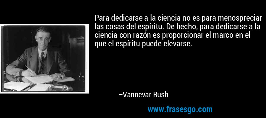 Para dedicarse a la ciencia no es para menospreciar las cosas del espíritu. De hecho, para dedicarse a la ciencia con razón es proporcionar el marco en el que el espíritu puede elevarse. – Vannevar Bush