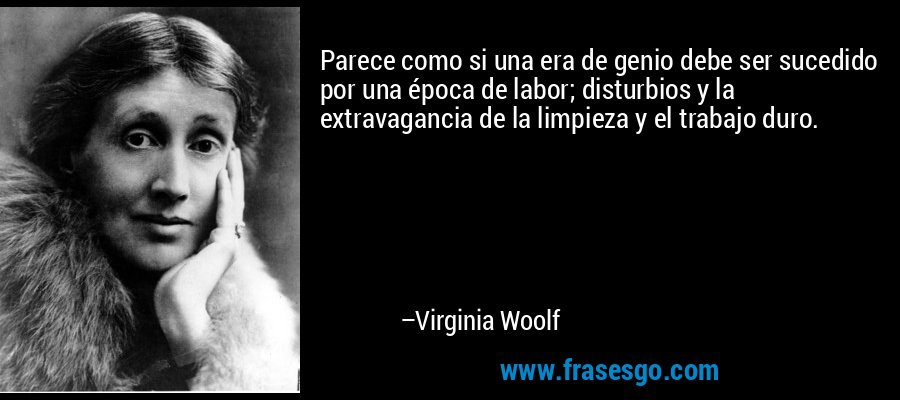 Parece como si una era de genio debe ser sucedido por una época de labor; disturbios y la extravagancia de la limpieza y el trabajo duro. – Virginia Woolf
