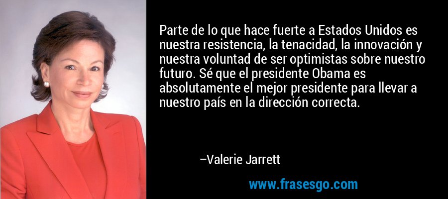 Parte de lo que hace fuerte a Estados Unidos es nuestra resistencia, la tenacidad, la innovación y nuestra voluntad de ser optimistas sobre nuestro futuro. Sé que el presidente Obama es absolutamente el mejor presidente para llevar a nuestro país en la dirección correcta. – Valerie Jarrett