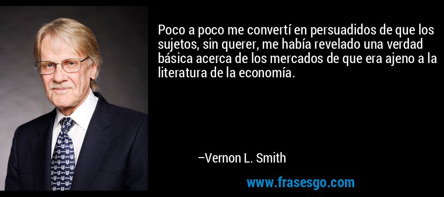 Poco a poco me convertí en persuadidos de que los sujetos, sin querer, me había revelado una verdad básica acerca de los mercados de que era ajeno a la literatura de la economía. – Vernon L. Smith