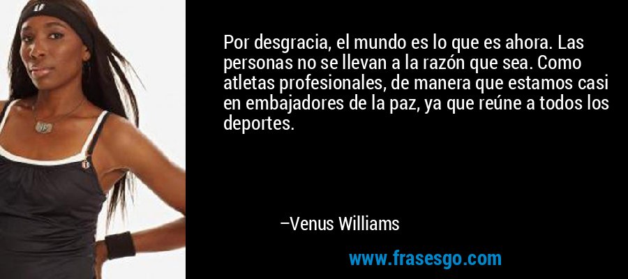 Por desgracia, el mundo es lo que es ahora. Las personas no se llevan a la razón que sea. Como atletas profesionales, de manera que estamos casi en embajadores de la paz, ya que reúne a todos los deportes. – Venus Williams