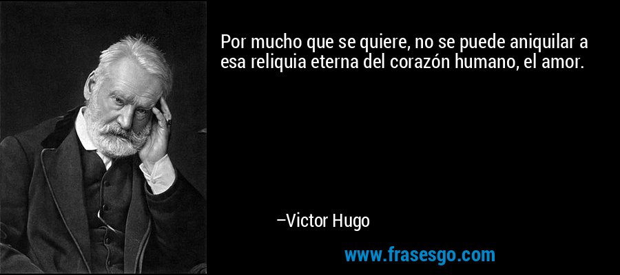 Por mucho que se quiere, no se puede aniquilar a esa reliquia eterna del corazón humano, el amor. – Victor Hugo
