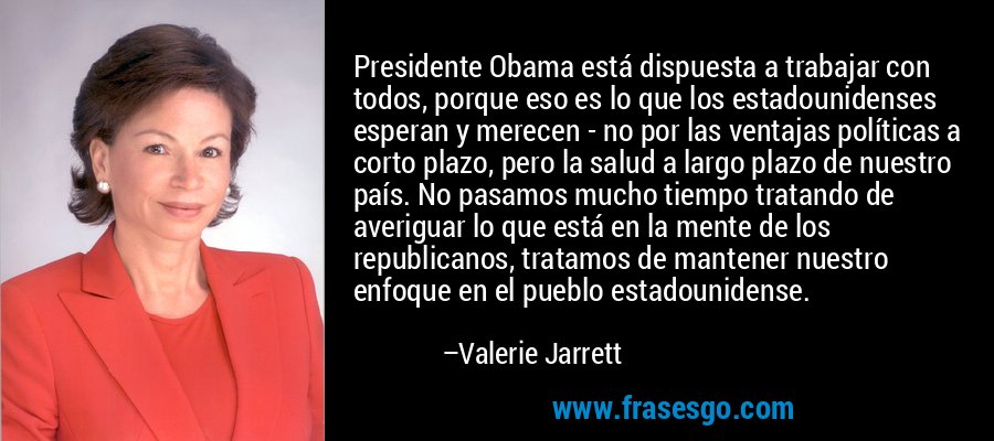 Presidente Obama está dispuesta a trabajar con todos, porque eso es lo que los estadounidenses esperan y merecen - no por las ventajas políticas a corto plazo, pero la salud a largo plazo de nuestro país. No pasamos mucho tiempo tratando de averiguar lo que está en la mente de los republicanos, tratamos de mantener nuestro enfoque en el pueblo estadounidense. – Valerie Jarrett