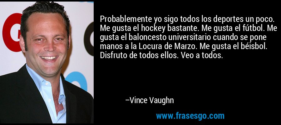 Probablemente yo sigo todos los deportes un poco. Me gusta el hockey bastante. Me gusta el fútbol. Me gusta el baloncesto universitario cuando se pone manos a la Locura de Marzo. Me gusta el béisbol. Disfruto de todos ellos. Veo a todos. – Vince Vaughn