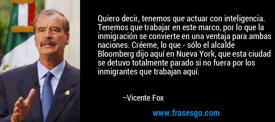 Quiero decir, tenemos que actuar con inteligencia. Tenemos que trabajar en este marco, por lo que la inmigración se convierte en una ventaja para ambas naciones. Créeme, lo que - sólo el alcalde Bloomberg dijo aquí en Nueva York, que esta ciudad se detuvo totalmente parado si no fuera por los inmigrantes que trabajan aquí. – Vicente Fox