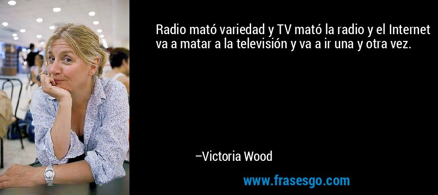Radio mató variedad y TV mató la radio y el Internet va a matar a la televisión y va a ir una y otra vez. – Victoria Wood