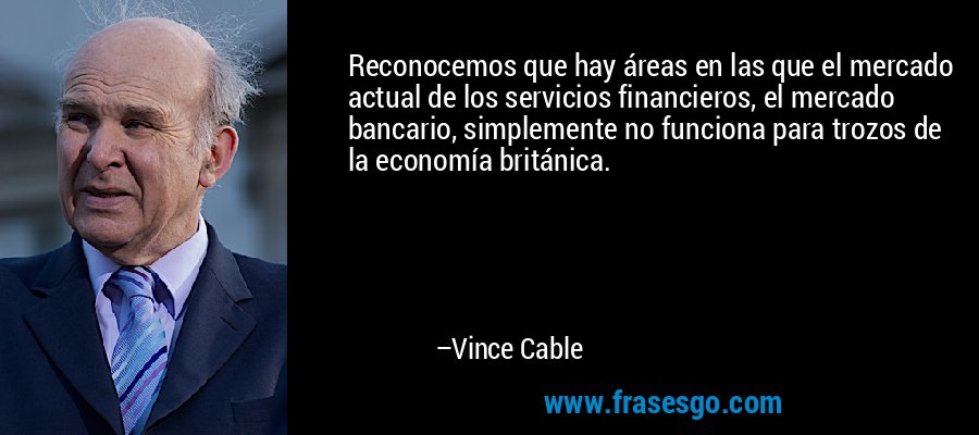 Reconocemos que hay áreas en las que el mercado actual de los servicios financieros, el mercado bancario, simplemente no funciona para trozos de la economía británica. – Vince Cable