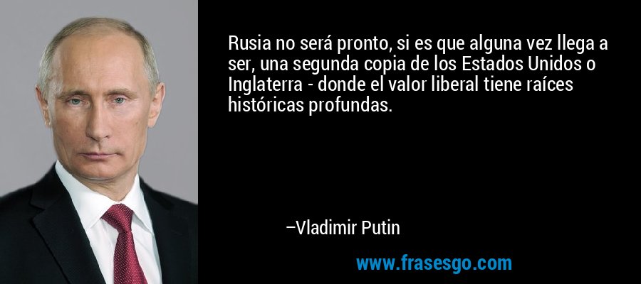 Rusia no será pronto, si es que alguna vez llega a ser, una segunda copia de los Estados Unidos o Inglaterra - donde el valor liberal tiene raíces históricas profundas. – Vladimir Putin