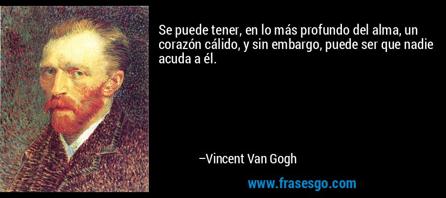 Se puede tener, en lo más profundo del alma, un corazón cálido, y sin embargo, puede ser que nadie acuda a él. – Vincent Van Gogh