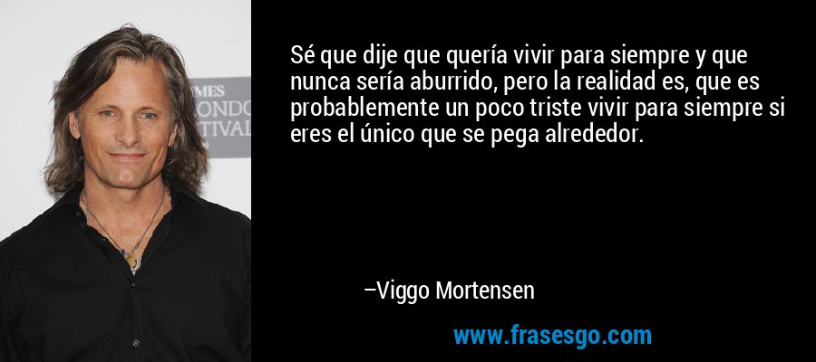Sé que dije que quería vivir para siempre y que nunca sería aburrido, pero la realidad es, que es probablemente un poco triste vivir para siempre si eres el único que se pega alrededor. – Viggo Mortensen