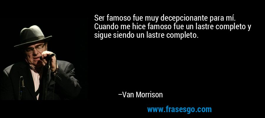 Ser famoso fue muy decepcionante para mí. Cuando me hice famoso fue un lastre completo y sigue siendo un lastre completo. – Van Morrison