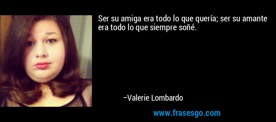 Ser su amiga era todo lo que quería; ser su amante era todo lo que siempre soñé.  – Valerie Lombardo