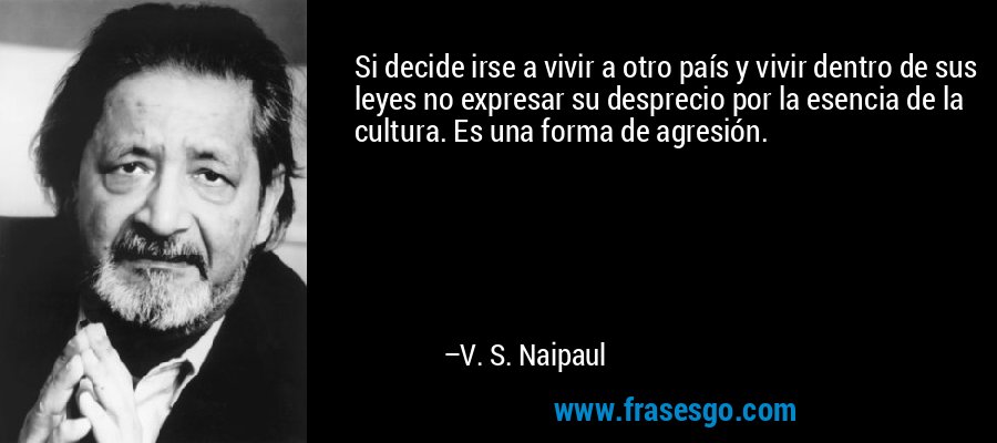 Si decide irse a vivir a otro país y vivir dentro de sus leyes no expresar su desprecio por la esencia de la cultura. Es una forma de agresión. – V. S. Naipaul