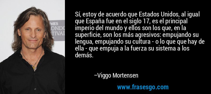 Sí, estoy de acuerdo que Estados Unidos, al igual que España fue en el siglo 17, es el principal imperio del mundo y ellos son los que, en la superficie, son los más agresivos: empujando su lengua, empujando su cultura - o lo que que hay de ella - que empuja a la fuerza su sistema a los demás. – Viggo Mortensen