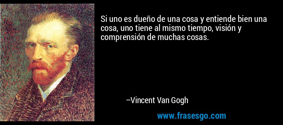 Si uno es dueño de una cosa y entiende bien una cosa, uno tiene al mismo tiempo, visión y comprensión de muchas cosas. – Vincent Van Gogh