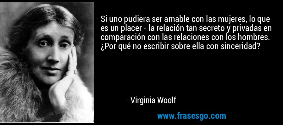 Si uno pudiera ser amable con las mujeres, lo que es un placer - la relación tan secreto y privadas en comparación con las relaciones con los hombres. ¿Por qué no escribir sobre ella con sinceridad? – Virginia Woolf